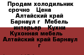 Продам холодильник срочно › Цена ­ 1 800 - Алтайский край, Барнаул г. Мебель, интерьер » Кухни. Кухонная мебель   . Алтайский край,Барнаул г.
